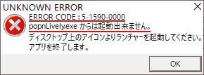 UNKNOWN ERROR ERROR CODE：5-1590-0000 popnLively.exeからは起動出来ません。 ディスクトップ上のアイコンよりランチャーを起動してください。 アプリを終了します。
