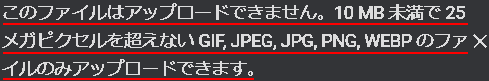 このファイルはアップロードできません。10MB未満で25メガピクセルを超えないGIF, JPEG, JPG, PNG, WEBPのファイルのみアップロードできます。