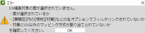 UV編集対象の面が選択されていません。 ・面が選択されているか ・展開図,内の現物,材質などの各オプションでフィルタリングされていないか ・材質にUV以外のマッピング方式が割り当てられていないか を確認してください。